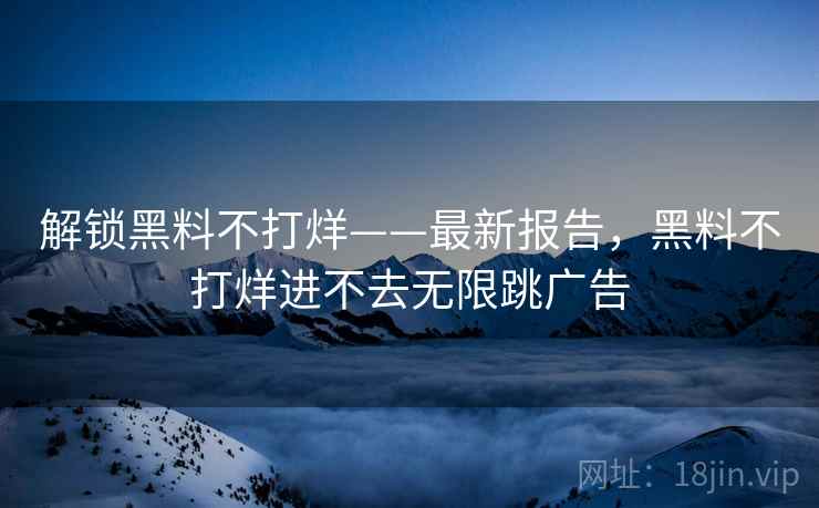 解锁黑料不打烊——最新报告,黑料不打烊进不去无限跳广告