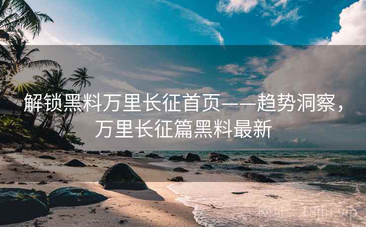 解锁黑料万里长征首页——趋势洞察，万里长征篇黑料最新