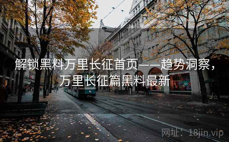 解锁黑料万里长征首页——趋势洞察,万里长征篇黑料最新