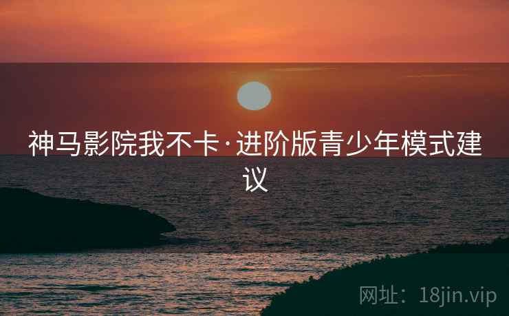 神马影院我不卡·进阶版青少年模式建议
