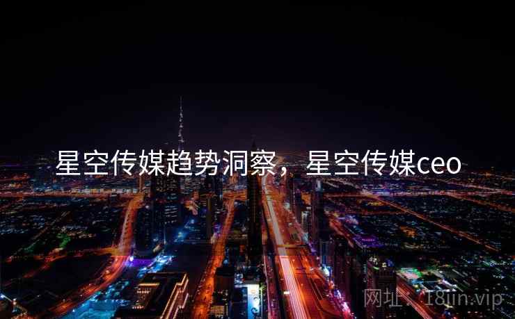 星空传媒趋势洞察，星空传媒ceo