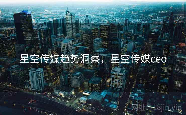 星空传媒趋势洞察,星空传媒ceo