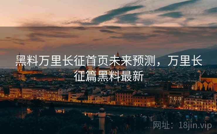 黑料万里长征首页未来预测，万里长征篇黑料最新