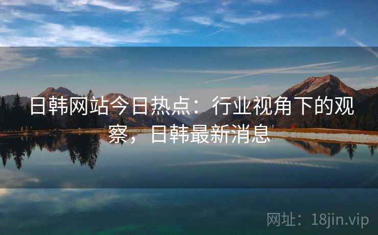 日韩网站今日热点：行业视角下的观察，日韩最新消息