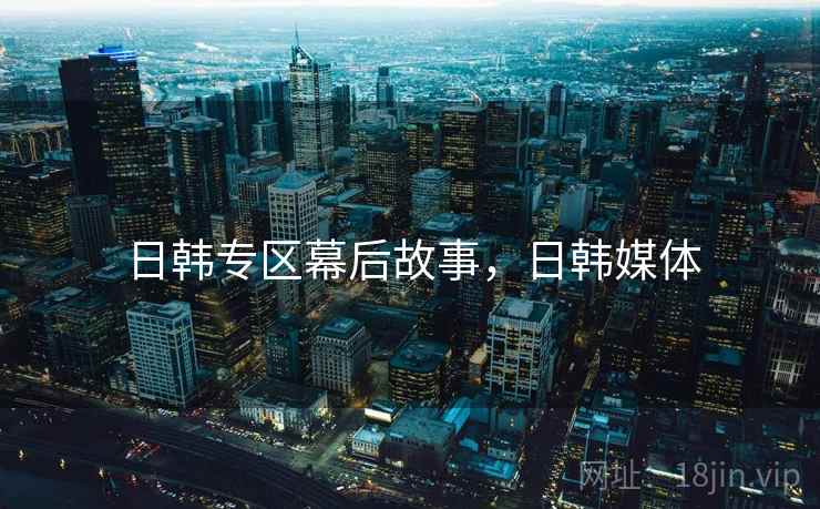 日韩专区幕后故事，日韩媒体