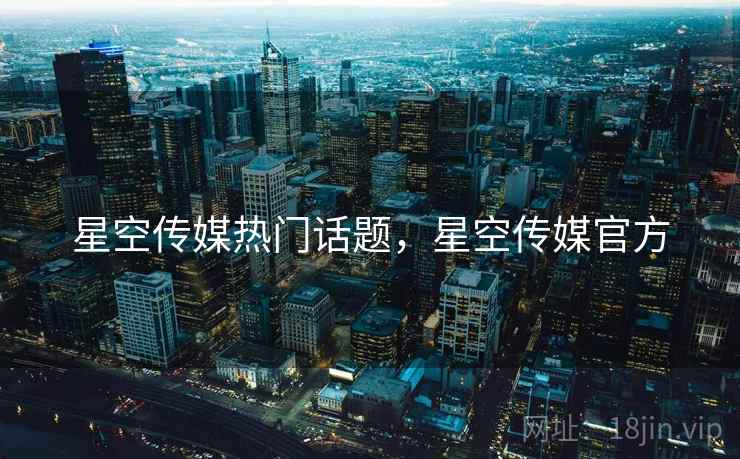 星空传媒热门话题,星空传媒官方