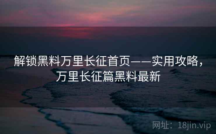 解锁黑料万里长征首页——实用攻略，万里长征篇黑料最新