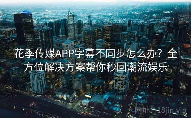 花季传媒APP字幕不同步怎么办?全方位解决方案帮你秒回潮流娱乐