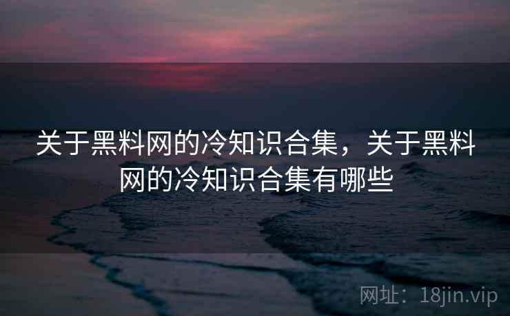 关于黑料网的冷知识合集,关于黑料网的冷知识合集有哪些