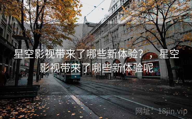星空影视带来了哪些新体验？，星空影视带来了哪些新体验呢