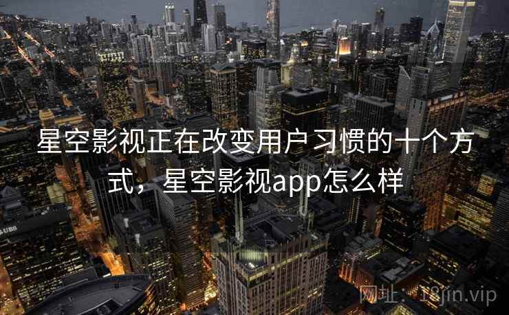星空影视正在改变用户习惯的十个方式，星空影视app怎么样