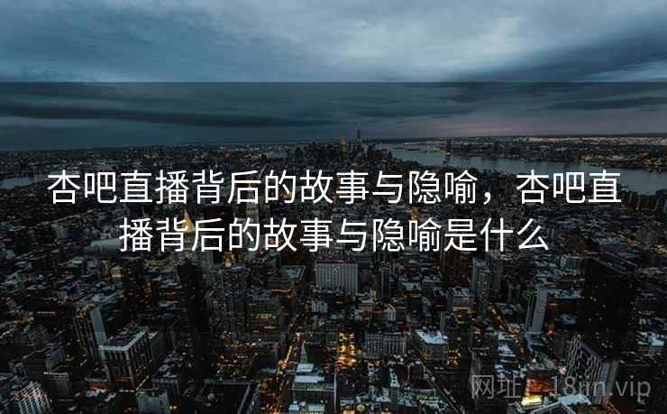杏吧直播背后的故事与隐喻，杏吧直播背后的故事与隐喻是什么