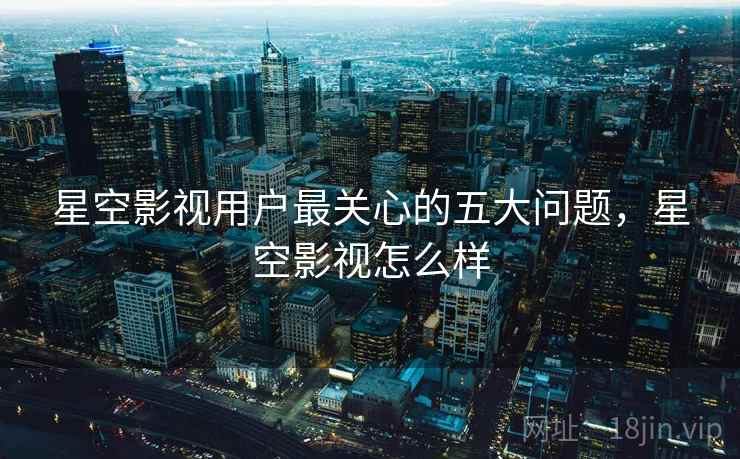 星空影视用户最关心的五大问题，星空影视怎么样