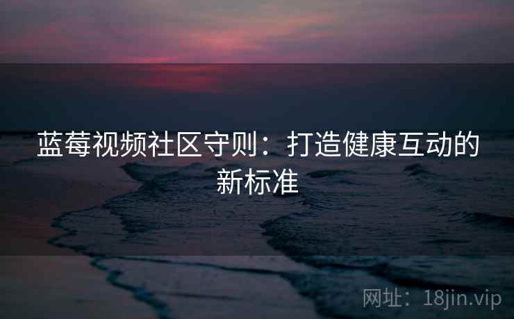蓝莓视频社区守则：打造健康互动的新标准