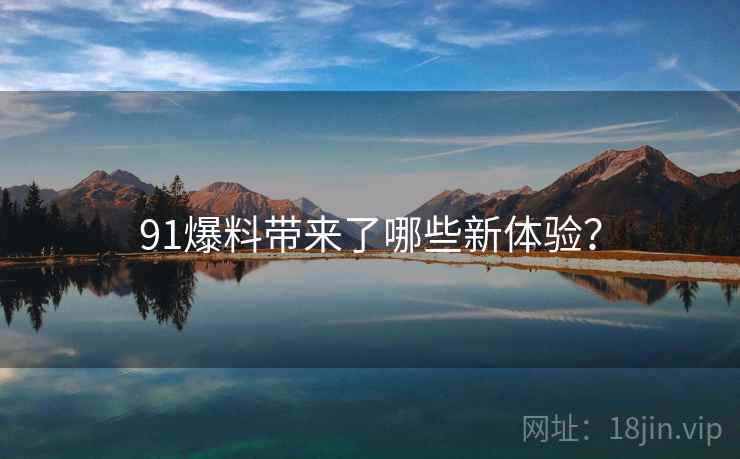 91爆料带来了哪些新体验？