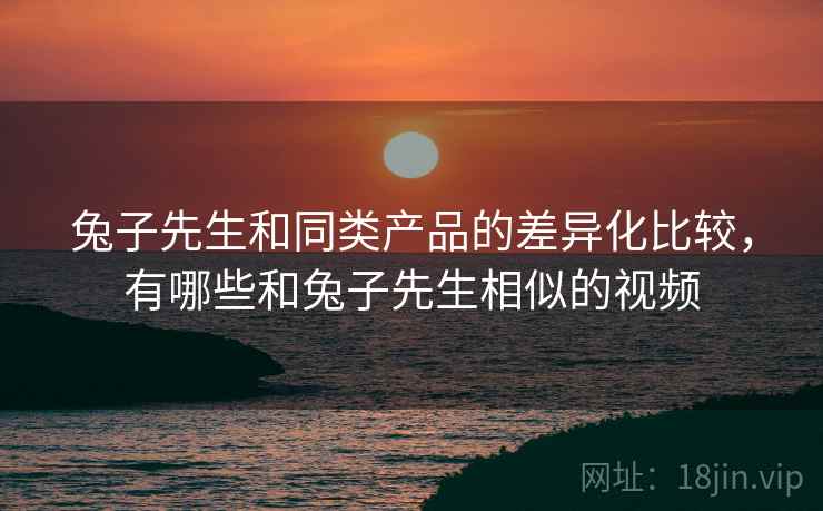 兔子先生和同类产品的差异化比较,有哪些和兔子先生相似的视频