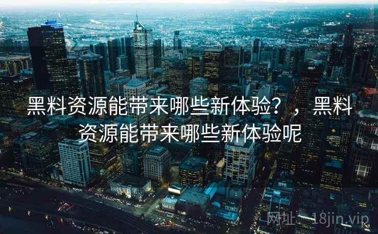 黑料资源能带来哪些新体验?,黑料资源能带来哪些新体验呢
