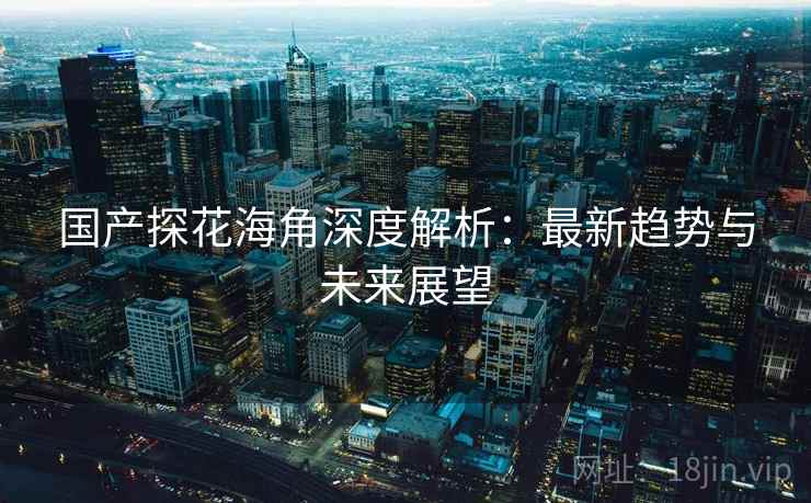 详细阅读:国产探花海角深度解析:最新趋势与未来展望 国产探花海角深度解析:最新趋势与未来展望